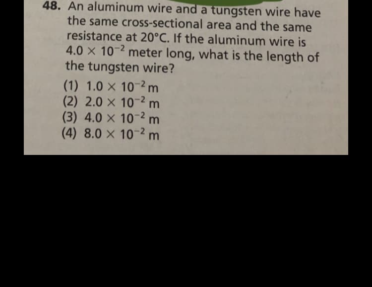 48. An aluminum wire and a tungsten wire have
the same cross-sectional area and the same
resistance at 20°C. If the aluminum wire is
4.0 x 10-2 meter long, what is the length of
the tungsten wire?
(1) 1.0 x 10-2 m
(2) 2.0 x 10-2 m
(3) 4.0 x 10-2 m
(4) 8.0 x 10-2 m
