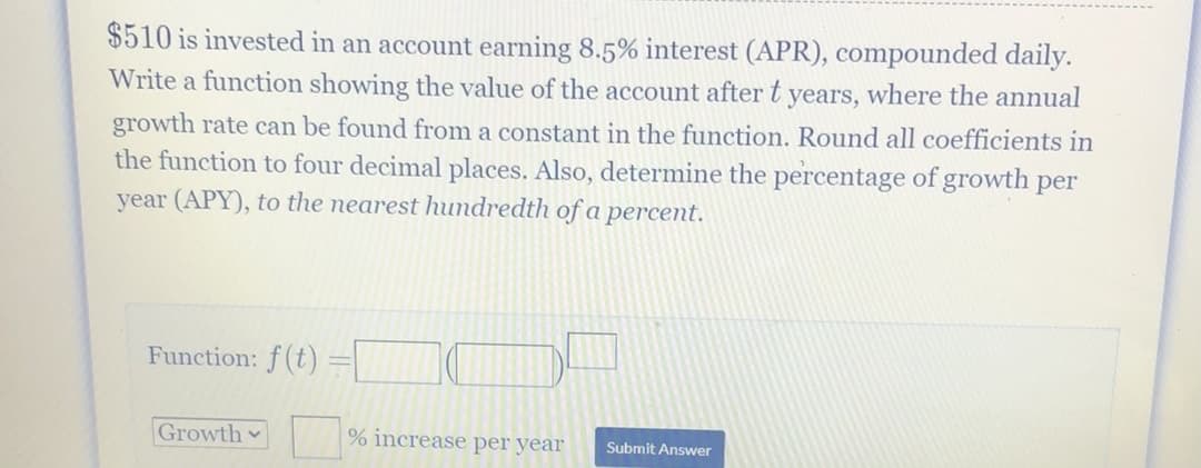 $510 is invested in an account earning 8.5% interest (APR), compounded daily.
Write a function showing the value of the account after t years, where the annual
growth rate can be found from a constant in the function. Round all coefficients in
the function to four decimal places. Also, determine the percentage of growth per
year (APY), to the nearest hundredth of a percent.
Function: f(t) =|
Growth
% increase per year
Submit Answer
