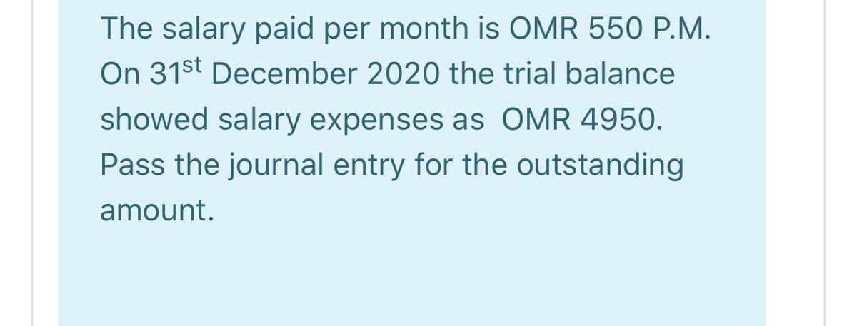 The salary paid per month is OMR 550 P.M.
On 31st December 2020 the trial balance
showed salary expenses as OMR 4950.
Pass the journal entry for the outstanding
amount.
