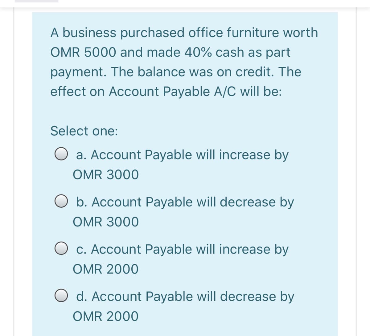 A business purchased office furniture worth
OMR 5000 and made 40% cash as part
payment. The balance was on credit. The
effect on Account Payable A/C will be:
Select one:
a. Account Payable will increase by
OMR 3000
O b. Account Payable will decrease by
OMR 3000
c. Account Payable will increase by
OMR 2000
d. Account Payable will decrease by
OMR 2000
