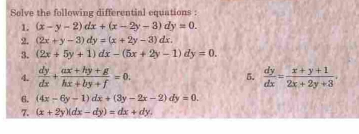 Solve the following differentinl equations:
1. (x-y- 2) dx + (x - 2y - 3) dy = 0.
2. (2x +y-3) dy = (x + 2y-3) dx.
3. (2x + 5y + 1) dx – (5x + 2y- 1) dy = 0.
%3D
dy ax+ hy +E
4.
dr hx + by + f
dy
*+y+1
= 0.
5.
dx 2x + 2y +3
%3D
6. (4x - 6y – 1) dx + (3y - 2x –2) dy = 0.
7. (x+2y(dx– dy) = dx + dy.
%3D
