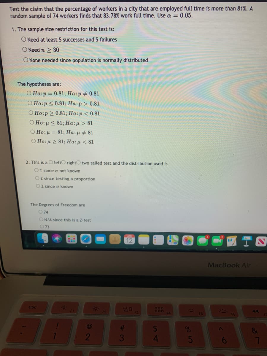 Test the claim that the percentage of workers in a city that are employed full time is more than 81%. A
random sample of 74 workers finds that 83.78% work full time. Use a = 0.05.
1. The sample size restriction for this test is:
O Need at least 5 successes and 5 failures
O Need n > 30
O None needed since population is normally distributed
The hypotheses are:
O Ho:p = 0.81; Ha:p# 0.81
О Но:р < 0.81;B На:р > 0.81
O Ho:p 0.81; Ha:p < 0.81
O Ho:u < 81; Ha:u > 81
Ο Ho:μ = 81; Ha: μ 481
O Ho:u 81; Ha:u < 81
2. This is a O leftO rightO two tailed test and the distribution used is
OT since o not known
OZ since testing a proportion
Oz since o known
The Degrees of Freedom are
O74
ON/A since this is a Z-test
O73
12
MacBook Air
esc
600
DOD
F4
F2
F3
F6
%23
21
3
4.
