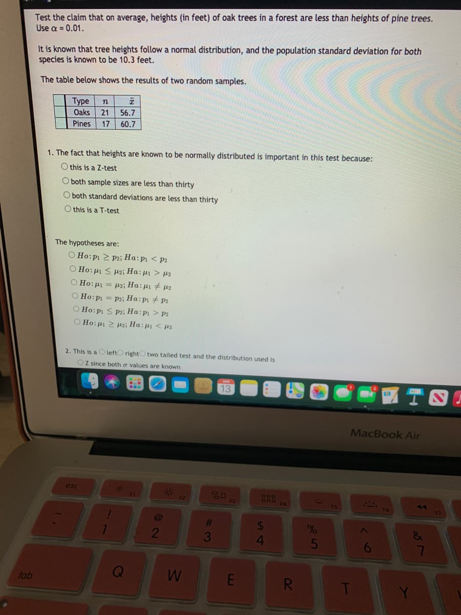 Test the claim that on average, heights (in feet) of oak trees in a forest are less than heights of pine trees.
Use a = 0.01.
It is known that tree heights follow a normal distribution, and the population standard deviation for both
species is known to be 10.3 feet.
The table below shows the results of two random samples.
Туре
21
n
Oaks
56.7
Pines
17
60.7
1. The fact that heights are known to be normally distributed is important in this test because:
O this is a Z-test
O both sample sizes are less than thirty
O both standard deviations are less than thirty
O this is a T-test
The hypotheses are:
O Ho:p1 2 P2; Ha:p1 < P2
O Ho:µ1 < p2; Ha: µ1 > µ2
O Ho:µ1 = µ2; Ha: µ1 + p2
O Ho:p = P2; Ha:p1 # P2
O Ho:pi < P2; Ha: p1 > p2
O Ho:µ1 2 H2; Ha:p < p2
2. This is a O leftO rightO two tailed test and the distribution used is
Oz since both o values are known
13
MacBook Air
esc
F1
80
F3
F2
F4
FS
F6
%23
&
2
3
5
6
tab
R.

