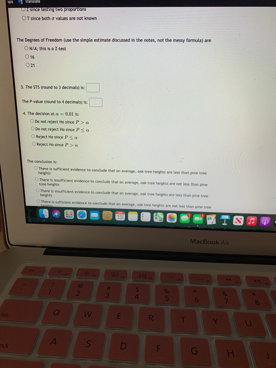 Translate
sde
OZ since testing two proportions
OT since both o values are not known
The Degrees of Freedom (use the simple estimate discussed in the notes, not the messy formula) are
ON/A; this is a Z-test
O 16
O21
3. The STS (round to 3 decimals) is:
The P-value (round to 4 decimals) is:
4. The decision at a = 0.01 is:
O Do not reject Ho since P > a
O Do not reject Ho since P < a
O Reject Ho since P < a
O Reject Ho since P > a
The conclusion is:
O There is sufficient evidence to conclude that on average, oak tree heights are less than pine tree
heights
O There is insufficient evidence to conclude that on average, oak tree heights are not less than pine
tree heights
O There is insufficient evidence to conclude that on average, oak tree heights are less than pine tree
heights
O There is sufficient evidence to conclude that on average, oak tree heights are not less than pine tree
beights
13
MacBook Air
esc
FI
F4
411
%23
24
2
3
5
6
8.
Q
tab
RI
A
S
ock
