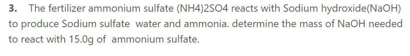 3. The fertilizer ammonium sulfate (NH4)2SO4 reacts with Sodium hydroxide(NAOH)
to produce Sodium sulfate water and ammonia. determine the mass of NaOH needed
to react with 15.0g of ammonium sulfate.
