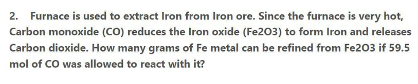 2.
Furnace is used to extract Iron from Iron ore. Since the furnace is very hot,
Carbon monoxide (CO) reduces the Iron oxide (Fe203) to form Iron and releases
Carbon dioxide. How many grams of Fe metal can be refined from Fe203 if 59.5
mol of CO was allowed to react with it?
