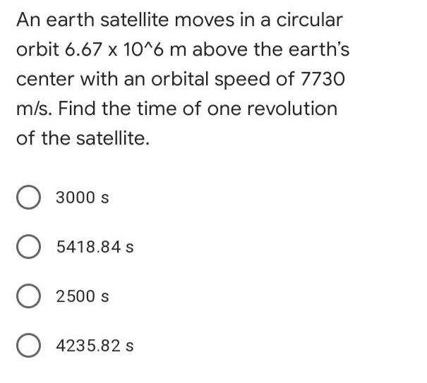 An earth satellite moves in a circular
orbit 6.67 x 1O^6 m above the earth's
center with an orbital speed of 7730
m/s. Find the time of one revolution
of the satellite.
3000 s
O 5418.84 s
O 2500 s
O 4235.82 s
