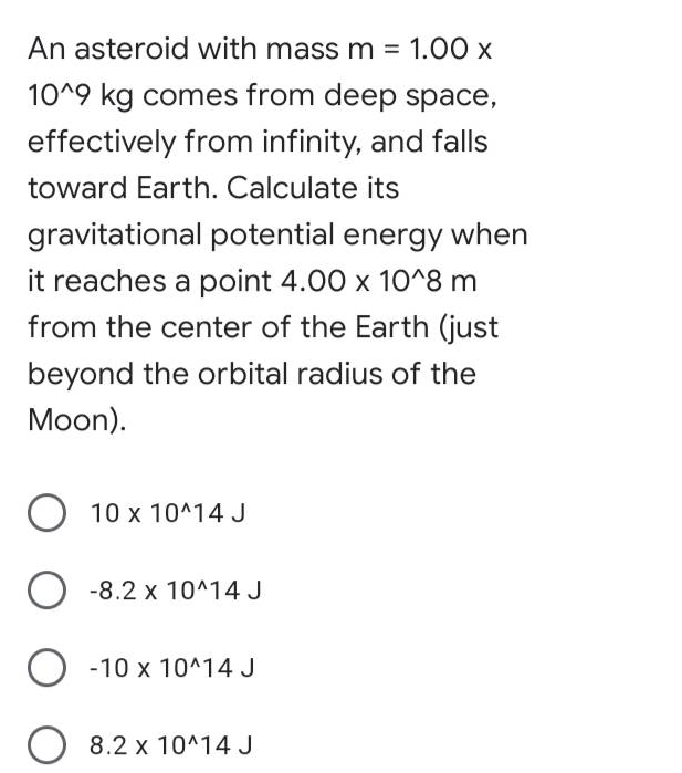 An asteroid with massm = 1.00 x
10^9 kg comes from deep space,
effectively from infinity, and falls
toward Earth. Calculate its
gravitational potential energy when
it reaches a point 4.00 x 10^8 m
from the center of the Earth (just
beyond the orbital radius of the
Moon).
10 x 10^14 J
O -8.2 x 10^14 J
O -10 x 10^14 J
O 8.2 x 10^14 J
