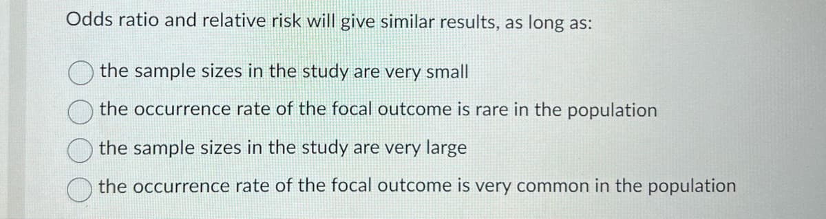 Odds ratio and relative risk will give similar results, as long as:
the sample sizes in the study are very small
the occurrence rate of the focal outcome is rare in the population
the sample sizes in the study are very large
the occurrence rate of the focal outcome is very common in the population