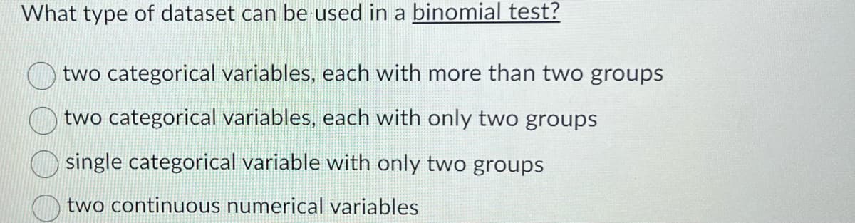 What type of dataset can be used in a binomial test?
two categorical variables, each with more than two groups
two categorical variables, each with only two groups
single categorical variable with only two groups
two continuous numerical variables