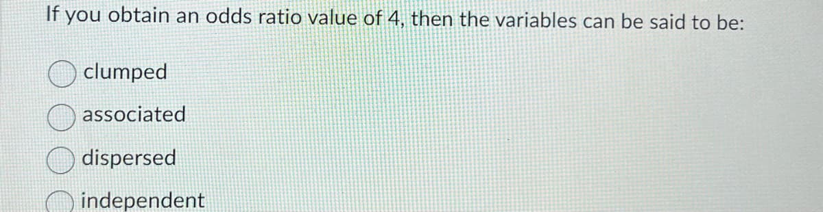 If you obtain an odds ratio value of 4, then the variables can be said to be:
clumped
associated
dispersed
independent