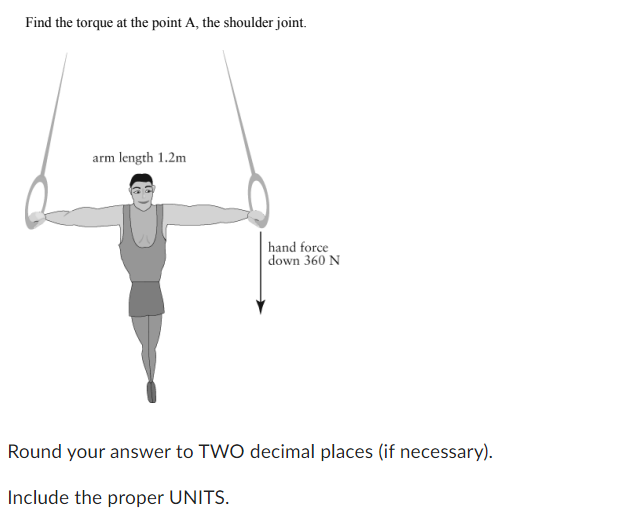 Find the torque at the point A, the shoulder joint.
arm length 1.2m
hand force
down 360 N
Round your answer to TWO decimal places (if necessary).
Include the proper UNITS.