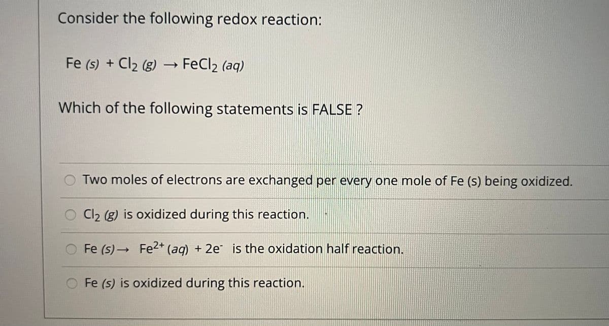 Consider the following redox reaction:
Fe (s) + Cl2 (g) → FeCl2 (aq)
Which of the following statements is FALSE ?
Two moles of electrons are exchanged per every one mole of Fe (s) being oxidized.
Cl2 (g) is oxidized during this reaction.
Fe (s) → Fe2+ (aq) + 2e is the oxidation half reaction.
Fe (s) is oxidized during this reaction.
