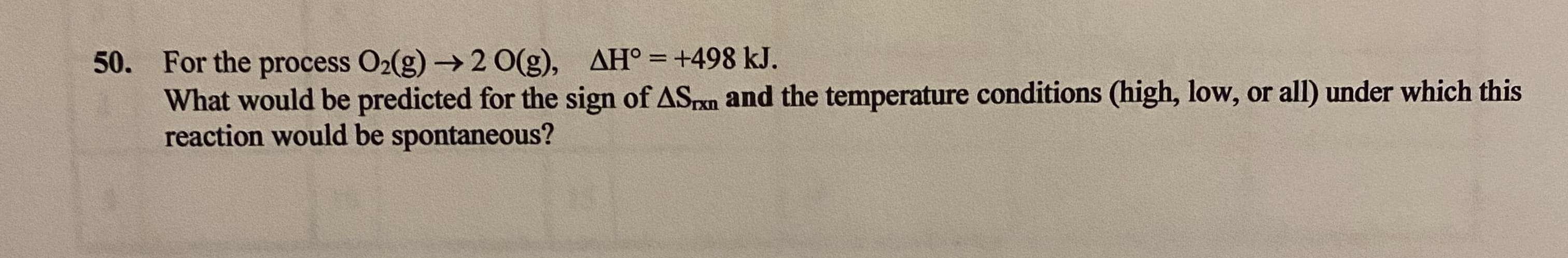 50. For the process O2(g) → 2 O(g), AH° = +498 kJ.
What would be predicted for the sign of ASrxn and the temperature conditions (high, low, or all) under which this
reaction would be spontaneous?
%3D
