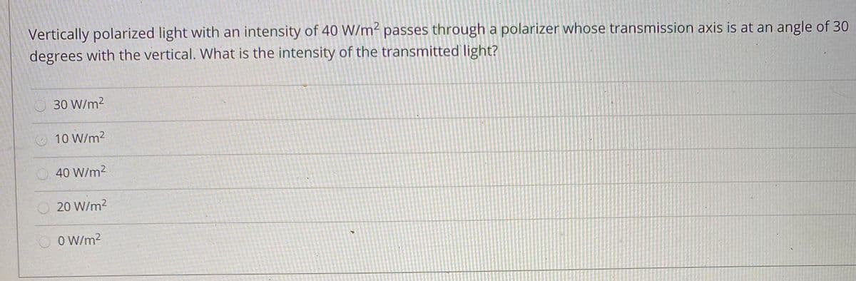 Vertically polarized light with an intensity of 40 W/m² passes through a polarizer whose transmission axis is at an angle of 30
degrees with the vertical. What is the intensity of the transmitted light?
30 W/m2
10 W/m2
40 W/m2
O20 W/m2
O W/m?
