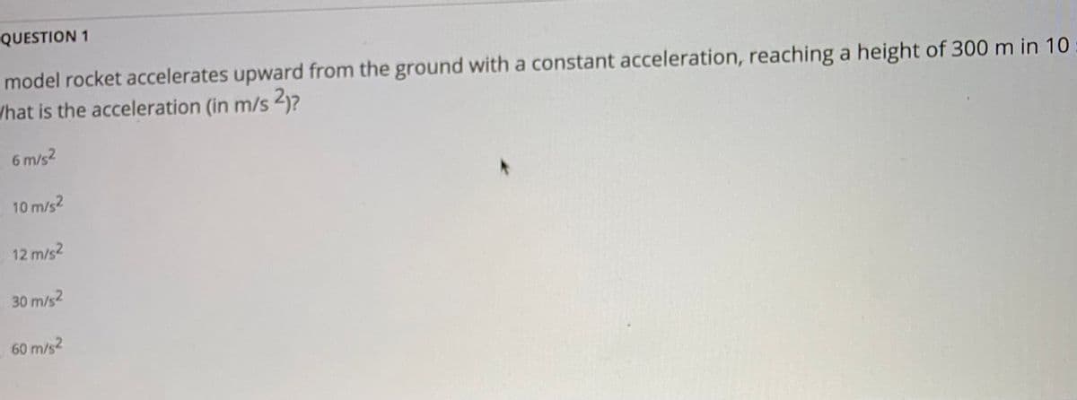 QUESTION 1
model rocket accelerates upward from the ground with a constant acceleration, reaching a height of 300 m in 10
What is the acceleration (in m/s 2)?
6 m/s2
10 m/s2
12 m/s2
30 m/s2
60 m/s2
