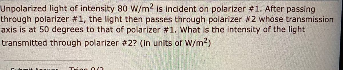 Unpolarized light of intensity 80 W/m2 is incident on polarizer #1. After passing
through polarizer #1, the light then passes through polarizer #2 whose transmission
axis is at 50 degrees to that of polarizer #1. What is the intensity of the light
transmitted through polarizer #2? (in units of W/m2)
Triec 0/2
