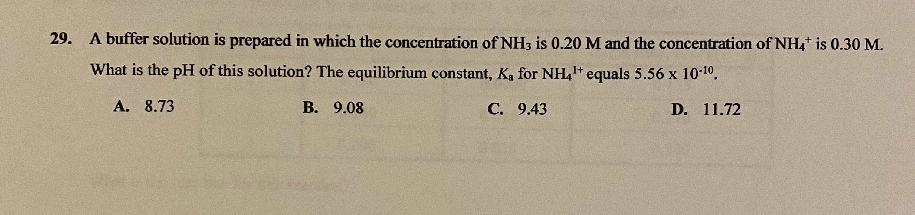 A buffer solution is prepared in which the concentration of NH3 is 0.20 M and the concentration of NH4* is 0.30 M.
What is the pH of this solution? The equilibrium constant, Ka for NH,1+ equals 5.56 x 10-10.
А. 8.73
В. 9.08
С. 9.43
D. 11.72

