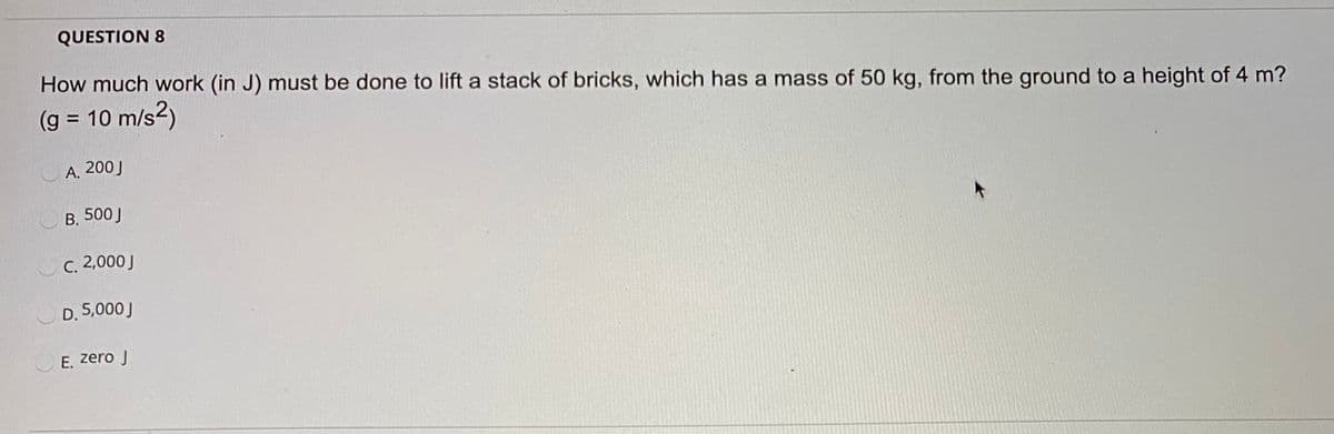 QUESTION 8
How much work (in J) must be done to lift a stack of bricks, which has a mass of 50 kg, from the ground to a height of 4 m?
(g = 10 m/s2)
%3D
A. 200J
B. 500J
C. 2,000J
D. 5,000J
E. zero J
