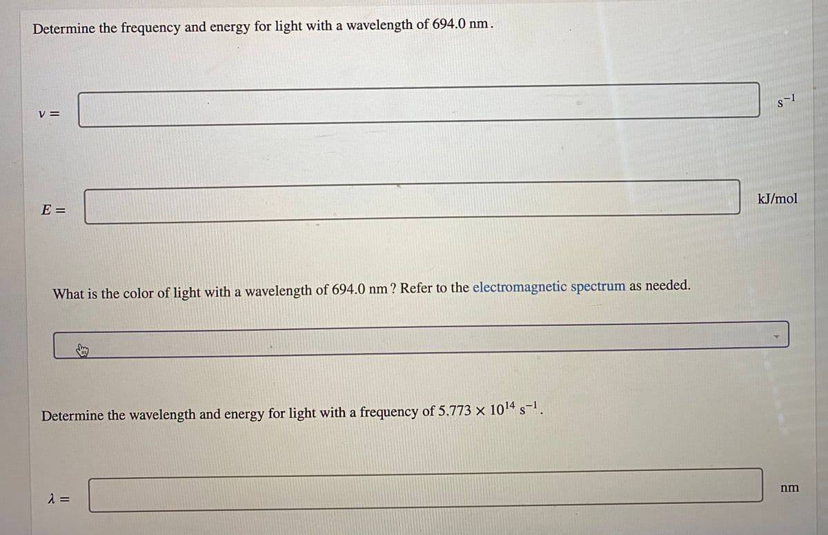 Determine the frequency and energy for light with a wavelength of 694.0 nm.
V =
kJ/mol
E =
What is the color of light with a wavelength of 694.0 nm ? Refer to the electromagnetic spectrum as needed.
Determine the wavelength and energy for light with a frequency of 5.773 x 104 s-.
nm
2 =
