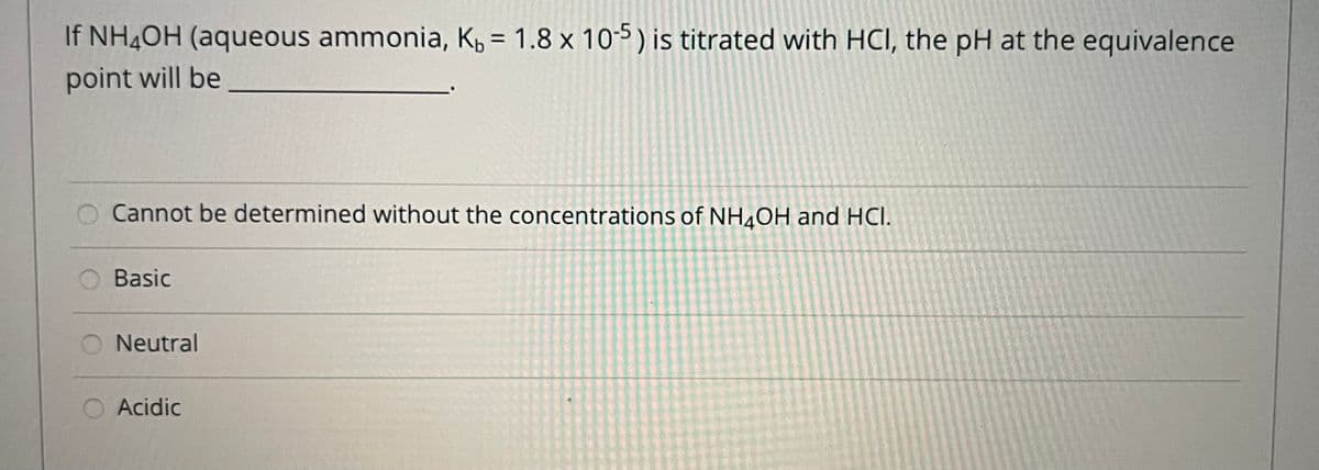 If NH¼OH (aqueous ammonia, K, = 1.8 x 105) is titrated with HCI, the pH at the equivalence
%3D
point will be
Cannot be determined without the concentrations of NH¼0H and HCI.
Basic
Neutral
Acidic
