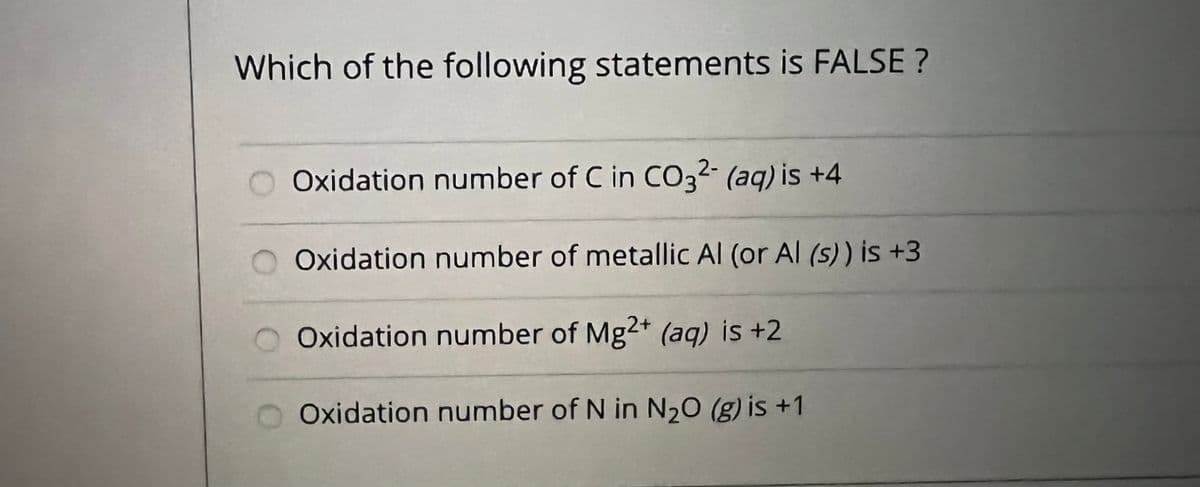Which of the following statements is FALSE ?
O Oxidation number of C in CO32- (aq) is +4
O Oxidation number of metallic Al (or Al (s)) is +3
O Oxidation number of Mg2+ (aq) is +2
Oxidation number of N in N20 (g) is +1
