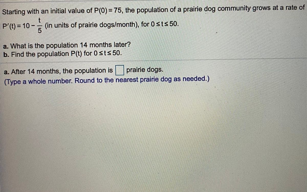 Starting with an initial value of P(0)= 75, the population of a prairie dog community grows at a rate of
P'(t) = 10 -
(in units of prairie dogs/month), for 0sts 50.
a. What is the population 14 months later?
b. Find the population P(t) for 0sts 50.
a. After 14 months, the population is
(Type a whole number. Round to the nearest prairie dog as needed.)
prairie dogs.
