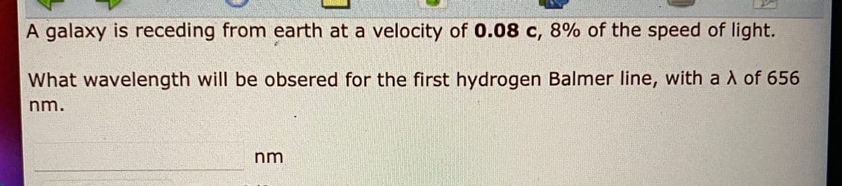 A galaxy is receding from earth at a velocity of 0.08 c, 8% of the speed of light.
What wavelength will be obsered for the first hydrogen Balmer line, with a A of 656
nm
