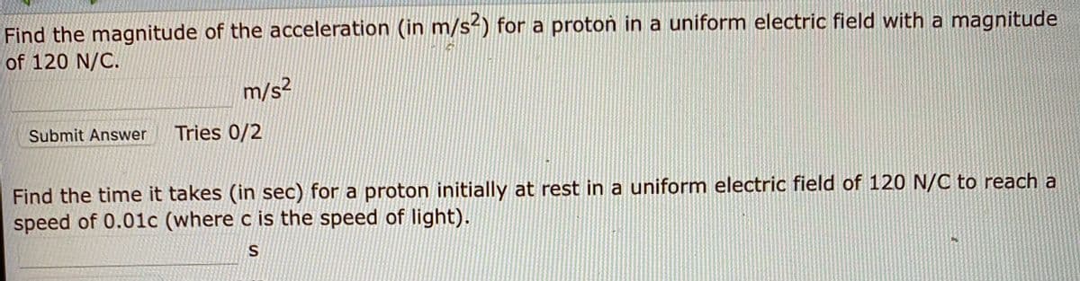 Find the magnitude of the acceleration (in m/s-) for a proton in a uniform electric field with a magnitude
of 120 N/C.
m/s²
Submit Answer
Tries 0/2
Find the time it takes (in sec) for a proton initially at rest in a uniform electric field of 120 N/C to reach a
speed of 0.01c (where c is the speed of light).
