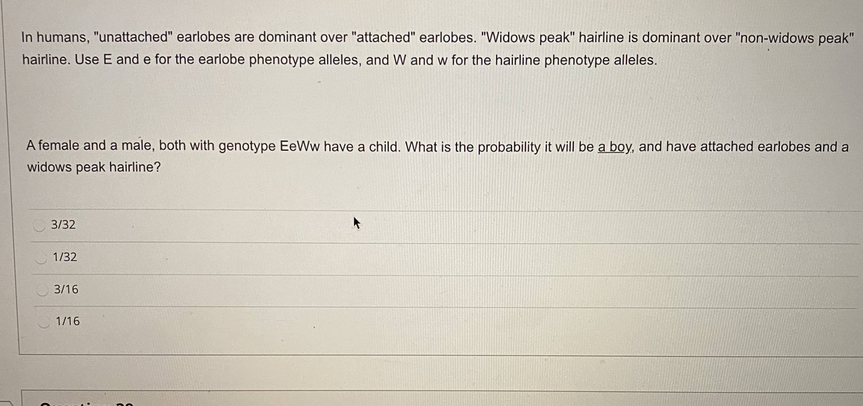 In humans, "unattached" earlobes are dominant over "attached" earlobes. "Widows peak" hairline is dominant over "non-widows peak"
hairline. Use E and e for the earlobe phenotype alleles, and W and w for the hairline phenotype alleles.
A female and a male, both with genotype EeWw have a child. What is the probability it will be a boy, and have attached earlobes and a
widows peak hairline?
