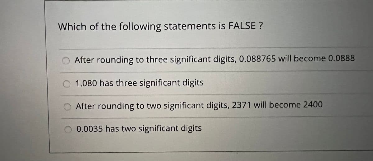 Which of the following statements is FALSE ?
After rounding to three significant digits, 0.088765 will become 0.0888
O 1.080 has three significant digits
After rounding to two significant digits, 2371 will become 2400
0.0035 has two significant digits
