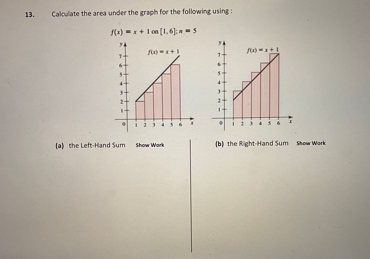 13.
Calculate the area under the graph for the following using :
f(x) = x + 1 on [1,6]; n = 5
%3D
yA
yA
f(x) = x+ 1
f(x) = x+1
7+
6.
3
3
4 5 6
1
3 4 5
(a) the Left-Hand Sum
(b) the Right-Hand Sum
Show Work
Show Work
4.
2.
1.
