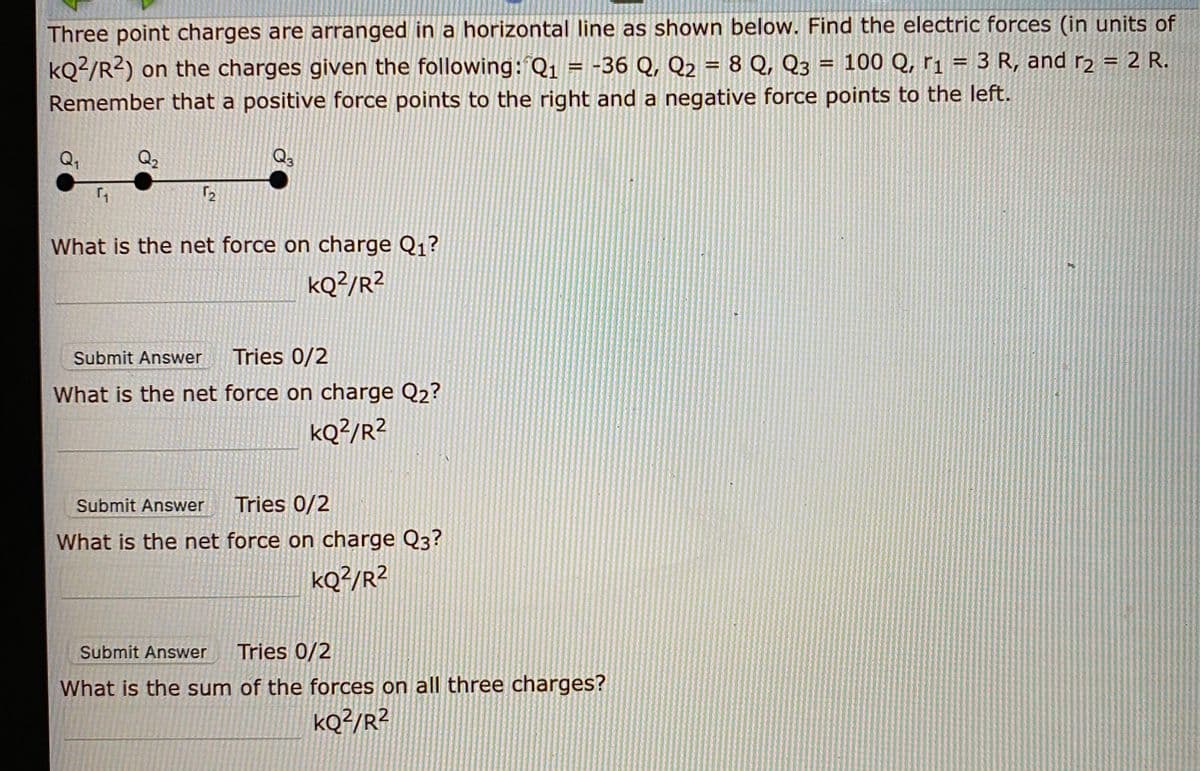 Three point charges are arranged in a horizontal line as shown below. Find the electric forces (in units of
= 100 Q, r1 = 3 R, and rɔ = 2 R.
kQ²/R?) on the charges given the following: Q1 = -36 Q, Q2 = 8 Q, Q3
Remember that a positive force points to the right and a negative force points to the left.
Q,
Q3
What is the net force on charge Q1?
kQ?/R²
Submit Answer
Tries 0/2
What is the net force on charge Q2?
kQ?/R?
Submit Answer
Tries 0/2
What is the net force on charge Q3?
KQ?/R?
Submit Answer
Tries 0/2
What is the sum of the forces on all three charges?
kQ²/R?
