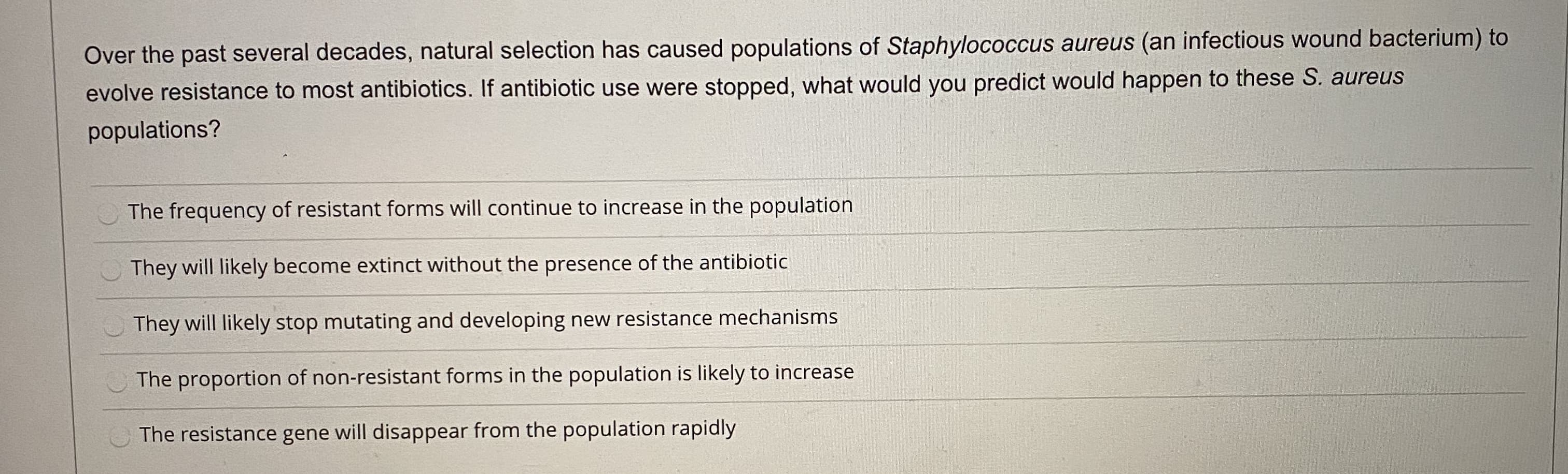 Over the past several decades, natural selection has caused populations of Staphylococcus aureus (an infectious wound bacterium) to
evolve resistance to most antibiotics. If antibiotic use were stopped, what would you predict would happen to these S. aureus
populations?
The frequency of resistant forms will continue to increase in the population
They will likely become extinct without the presence of the antibiotic
They will likely stop mutating and developing new resistance mechanisms
The proportion of non-resistant forms in the population is likely to increase
The resistance gene will disappear from the population rapidly
