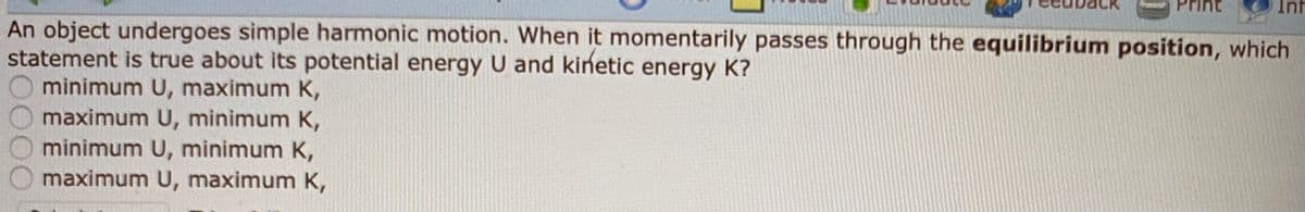 Inf
An object undergoes simple harmonic motion. When it momentarily passes through the equilibrium position, which
statement is true about its potential energy U and kinetic energy K?
minimum U, maximum K,
maximum U, minimum K,
minimum U, minimum K,
maximum U, maximum K,
