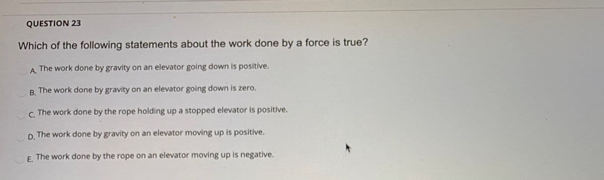 QUESTION 23
Which of the following statements about the work done by a force is true?
A. The work done by gravity on an elevator going down is positive.
R. The work done by gravity on an elevator going down is zero.
C.
The work done by the rope holding up a stopped elevator is positive.
D. The work done by gravity on an elevator moving up is positive.
E. The work done by the rope on an elevator moving up is negative.
