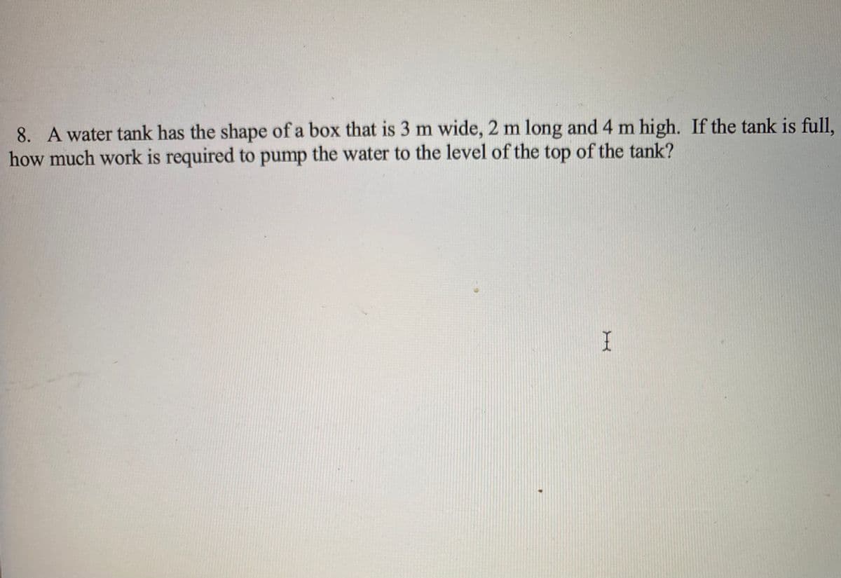 8. A water tank has the shape of a box that is 3 m wide, 2 m long and 4 m high. If the tank is full,
how much work is required to pump the water to the level of the top of the tank?
I
