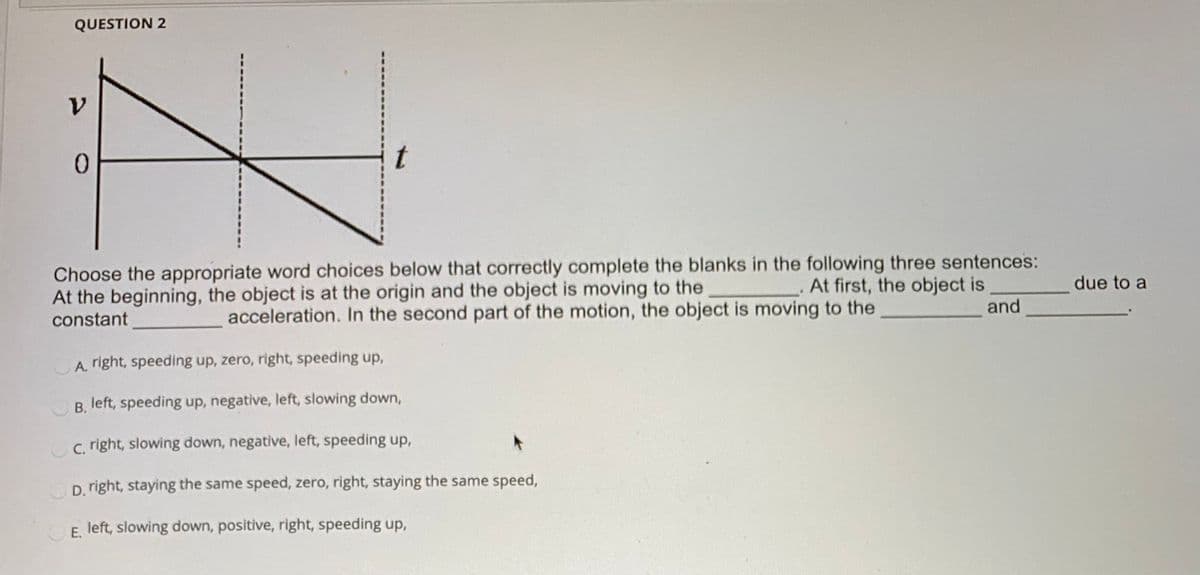 QUESTION 2
1.
0.
Choose the appropriate word choices below that correctly complete the blanks in the following three sentences:
At first, the object is
and
due to a
At the beginning, the object is at the origin and the object is moving to the
constant
acceleration. In the second part of the motion, the object is moving to the
A. right, speeding up, zero, right, speeding up,
B. left, speeding up, negative, left, slowing down,
c. right, slowing down, negative, left, speeding up,
D. right, staying the same speed, zero, right, staying the same speed,
E. left, slowing down, positive, right, speeding up,
