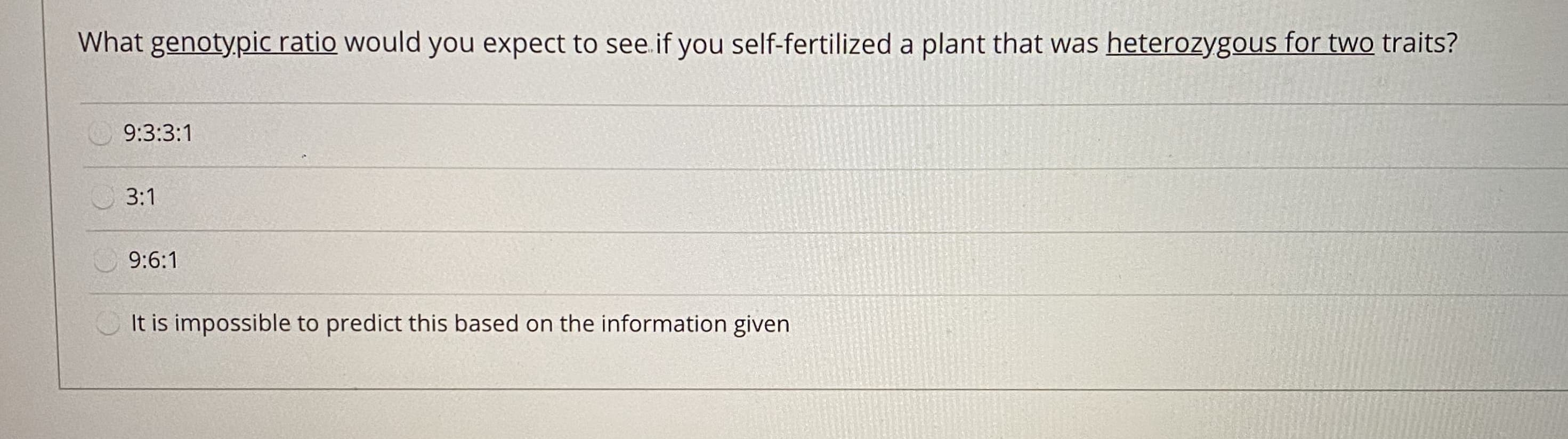 What genotypic ratio would you expect to see.if you self-fertilized a plant that was heterozygous for two traits?
9:3:3:1
3:1
9:6:1
It is impossible to predict this based on the information given
