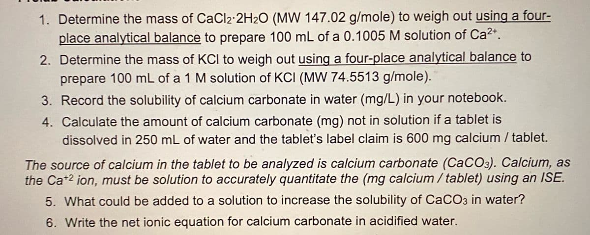 1. Determine the mass of CaCl2:2H2O (MW 147.02 g/mole) to weigh out using a four-
place analytical balance to prepare 100 mL of a 0.1005 M solution of Ca²*.
2. Determine the mass of KCI to weigh out using a four-place analytical balance to
prepare 100 mL of a 1 M solution of KCI (MW 74.5513 g/mole).
3. Record the solubility of calcium carbonate in water (mg/L) in your notebook.
4. Calculate the amount of calcium carbonate (mg) not in solution if a tablet is
dissolved in 250 mL of water and the tablet's label claim is 600 mg calcium / tablet.
The source of calcium in the tablet to be analyzed is calcium carbonate (CaCO3). Calcium, as
the Ca+2 ion, must be solution to accurately quantitate the (mg calcium / tablet) using an ISE.
5. What could be added to a solution to increase the solubility of CaCO3 in water?
6. Write the net ionic equation for calcium carbonate in acidified water.
