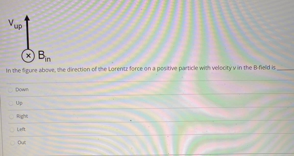 VUP
dn
x) Bin
In the figure above, the direction of the Lorentz force on a positive particle with velocity v in the B-field is
Down
Up
Right
Left
Out
