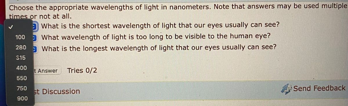 Choose the appropriate wavelengths of light in nanometers. Note that answers may be used multiple
times or not at all.
O What is the shortest wavelength of light that our eyes usually can see?
100 What wavelength of light is too long to be visible to the human eye?
a What is the longest wavelength of light that our eyes usually can see?
280
315
400
t Answer
Tries 0/2
550
A Send Feedback
750
st Discussion
900
