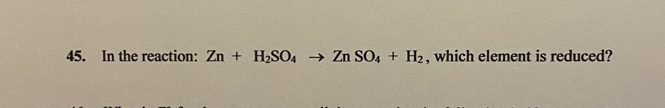 45. In the reaction: Zn + H2SO4 → Zn SO4 + H2, which element is reduced?
