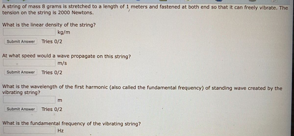 A string of mass 8 grams is stretched to a length of 1 meters and fastened at both end so that it can freely vibrate. The
tension on the string is 2000 Newtons.
What is the linear density of the string?
kg/m
Submit Answer
Tries 0/2
At what speed would a wave propagate on this string?
m/s
Submit Answer
Tries 0/2
What is the wavelength of the first harmonic (also called the fundamental frequency) of standing wave created by the
vibrating string?
Submit Answer
Tries 0/2
What is the fundamental frequency of the vibrating string?
Hz
