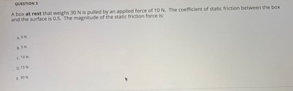 QUESTION 3
A box at rest that weighs 30 N is pulled by an applied force of 10 N. The coefficient of static friction between the box
and the surface is 0.5. The magnitude of the static friction force is:
A ON
B. 5 N
C. 10N
D. 15 N
E. 30 N
