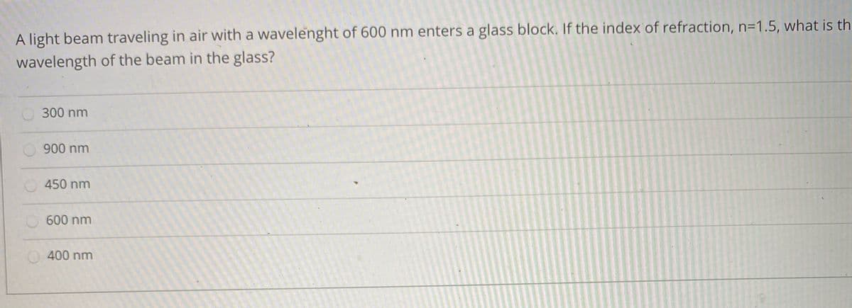 A light beam traveling in air with a wavelenght of 600 nm enters a glass block. If the index of refraction, n=1.5, what is th
wavelength of the beam in the glass?
300 nm
900 nm
450 nm
600 nm
400 nm
