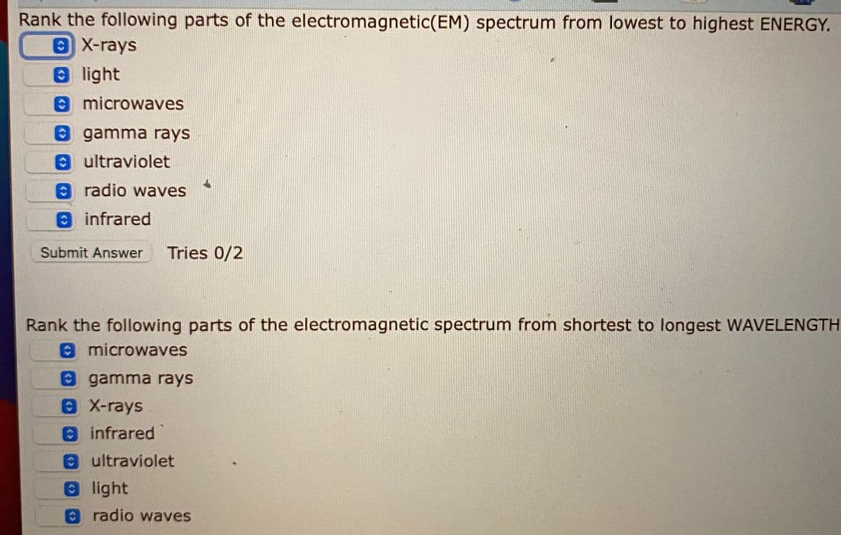 Rank the following parts of the electromagnetic(EM) spectrum from lowest to highest ENERGY.
X-rays
light
0microwaves
e gamma rays
8 ultraviolet
A radio waves
8 infrared
Submit Answer
Tries 0/2
Rank the following parts of the electromagnetic spectrum from shortest to longest WAVELENGTH
O microwaves
gamma rays
X-rays
infrared
8ultraviolet
8 light
O radio waves
