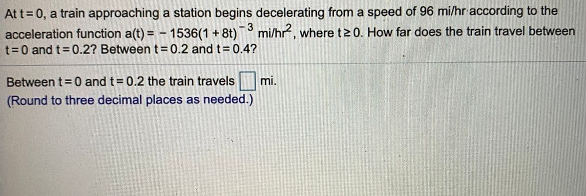 At t= 0, a train approaching a station begins decelerating from a speed of 96 mi/hr according to the
acceleration function a(t) = - 1536(1+ 8t)
%3D0 and t 0.2? Between t = 0.2 and t= 0.4?
mi/hr, where t2 0. How far does the train travel between
Between t= 0 and t= 0.2 the train travels
mi.
(Round to three decimal places as needed.)
