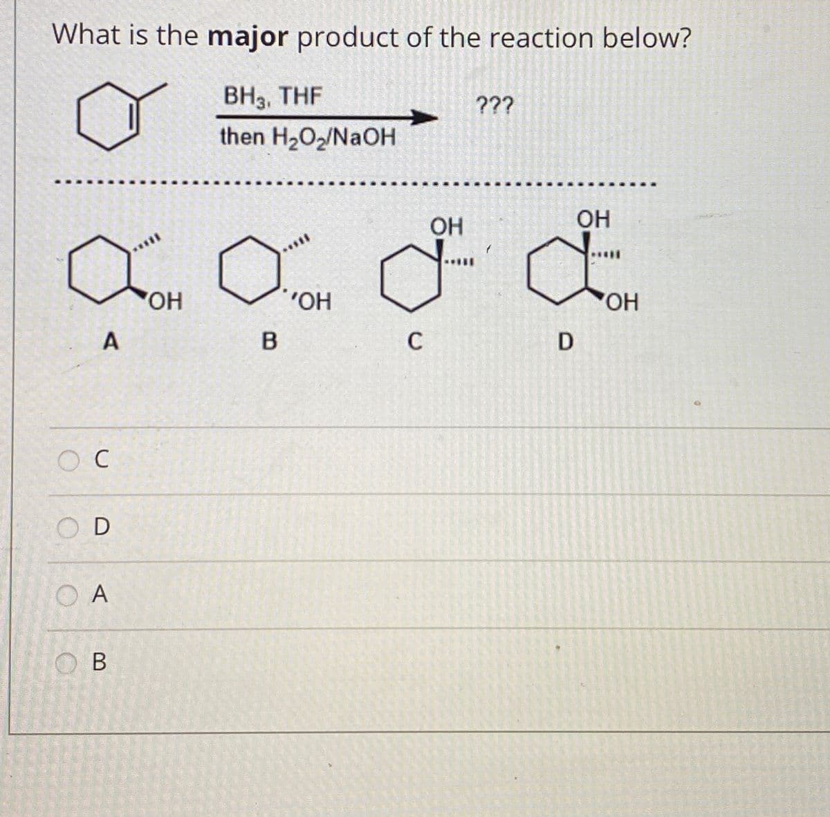 What is the major product of the reaction below?
BH3, THF
???
then H202/NAOH
OH
Он
HO
O.
C
D
O C
O D
O A
O B
