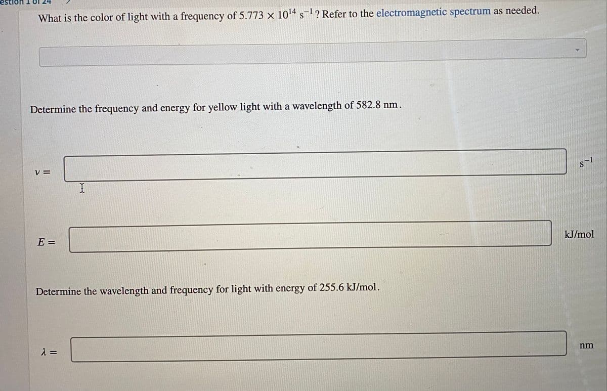 ion
What is the color of light with a frequency of 5.773 x 104 s? Refer to the electromagnetic spectrum as needed.
S
Determine the frequency and energy for yellow light with a wavelength of 582.8 nm.
V =
S
E =
kJ/mol
Determine the wavelength and frequency for light with energy of 255.6 kJ/mol.
nm
